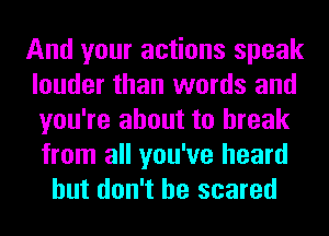 And your actions speak
louder than words and
you're about to break
from all you've heard

but don't be scared