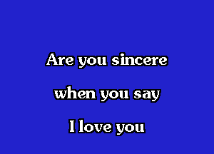 Are you sincere

when you say

I love you