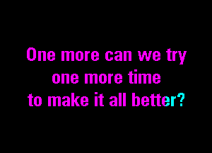 One more can we try

one more time
to make it all better?