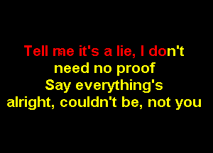 Tell me it's a lie, I don't
need no proof

Say everything's
alright, couldn't be, not you