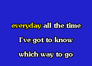 everyday all the time

I've got to know

which way to go