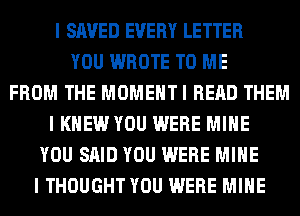 I SAVED EVERY LETTER
YOU WROTE TO ME
FROM THE MOMEHTI READ THEM
I KNEW YOU WERE MINE
YOU SAID YOU WERE MINE
I THOUGHT YOU WERE MINE