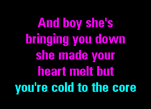 And boy she's
bringing you down

she made your
heart melt but
you're cold to the core