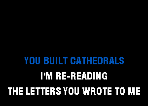 YOU BUILT CATHEDRALS
I'M RE-READIHG
THE LETTERS YOU WROTE TO ME