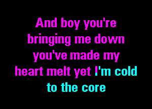 And boy you're
bringing me down

you've made my
heart melt yet I'm cold
to the core