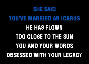 SHE SAID
YOU'VE MARRIED AH ICARUS
HE HAS FLOWH
T00 CLOSE TO THE SUN
YOU AND YOUR WORDS
OBSESSED WITH YOUR LEGACY