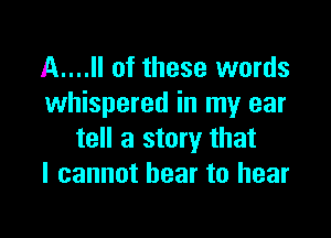 A....Il of these words
whispered in my ear

tell a story that
I cannot hear to hear