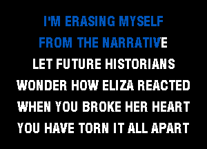 I'M ERASIHG MYSELF
FROM THE NARRATIVE
LET FUTURE HISTORIAHS
WONDER HOW ELIZA REACTED
WHEN YOU BROKE HER HEART
YOU HAVE TORH IT ALL APART