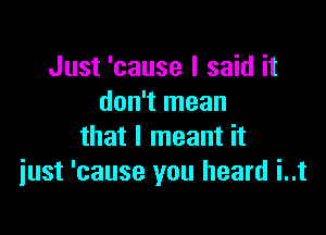 Just 'cause I said it
don't mean

that I meant it
just 'cause you heard i..t