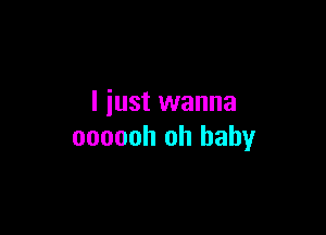 I just wanna

oooooh oh baby