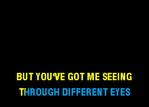 BUT YOU'VE GOT ME SEEING
THROUGH DIFFERENT EYES