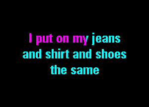 I put on my jeans

and shirt and shoes
the same