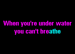 When you're under water

you can't breathe