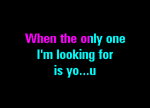 When the only one

I'm looking for
is yo...u