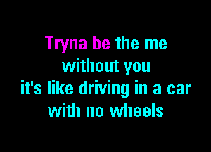 Tryna he the me
without you

it's like driving in a car
with no wheels