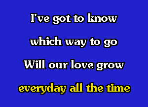 I've got to lmow

which way to go

Will our love grow

everyday all the 1ime