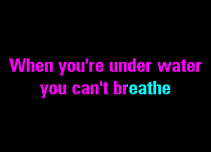 When you're under water

you can't breathe