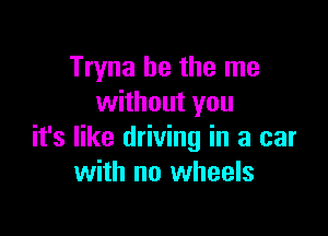 Tryna he the me
without you

it's like driving in a car
with no wheels