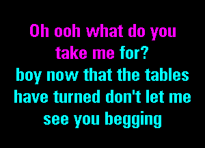 0h ooh what do you
take me for?
boy now that the tables
have turned don't let me
see you begging