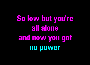 80 low but you're
all alone

and now you got
no power