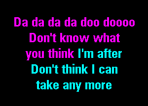 Da da da da doo doooo
Don't know what

you think I'm after
Don't think I can
take any more