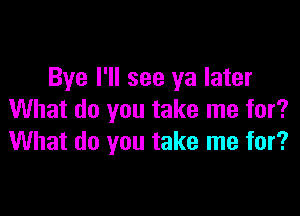 Bye I'll see ya later

What do you take me for?
What do you take me for?