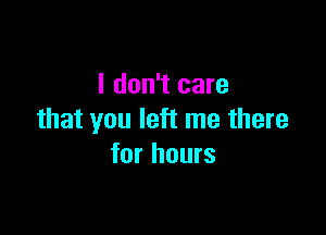 I don't care

that you left me there
for hours