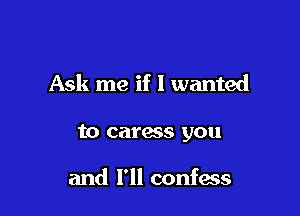 Ask me if I wanted

to caress you

and I'll confess
