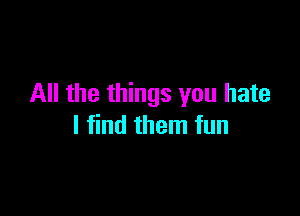 All the things you hate

I find them fun