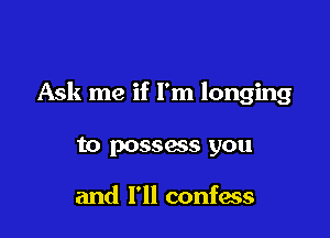 Ask me if I'm longing

to possass you

and I'll confess