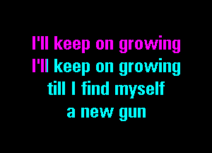 I'll keep on growing
I'll keep on growing

till I find myself
a new gun