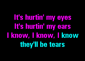 It's hurtin' my eyes
It's hurtin' my ears

I know, I know, I know
they'll be tears