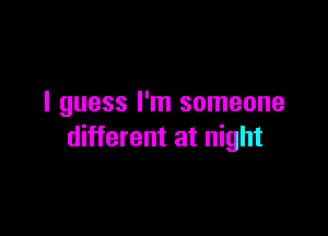 I guess I'm someone

different at night
