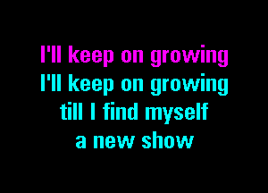 I'll keep on growing
I'll keep on growing

till I find myself
a new show
