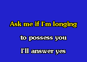 Ask me if I'm longing

to possass you

I'll answer yes