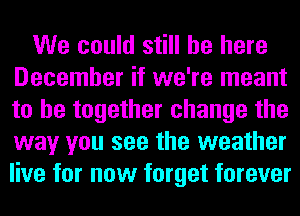 We could still be here
December if we're meant
to be together change the
way you see the weather
live for now forget forever