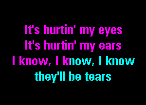 It's hurtin' my eyes
It's hurtin' my ears

I know, I know, I know
they'll be tears