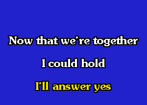 Now that we're together

lcould hold

I'll answer yes