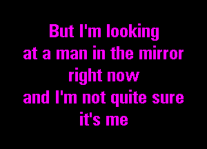 But I'm looking
at a man in the mirror

right now
and I'm not quite sure
it's me