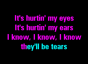 It's hurtin' my eyes
It's hurtin' my ears

I know, I know, I know
they'll be tears