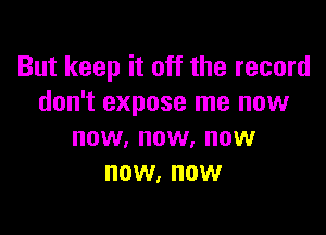 But keep it off the record
don't expose me now

NOW, NOW. NOW
NOW, NOW