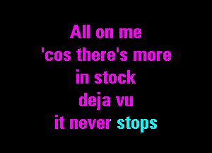 All on me
'cos there's more

in stock
deia vu
it never stops