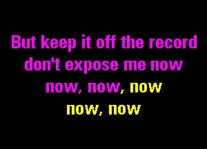 But keep it off the record
don't expose me now

NOW, NOW. NOW
NOW, NOW