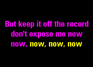 But keep it off the record

don't expose me now
now, now, now, now