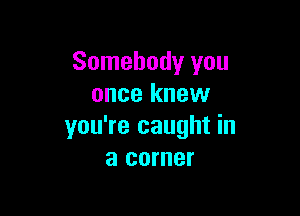 Somebody you
once knew

you're caught in
a corner
