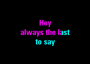 Hey

always the last
to say