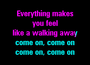 Everything makes
you feel

like a walking away
come on, come on
come on, come on