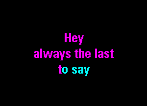 Hey

always the last
to say