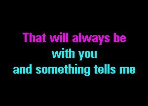 That will always be

with you
and something tells me