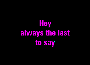 Hey

always the last
to say